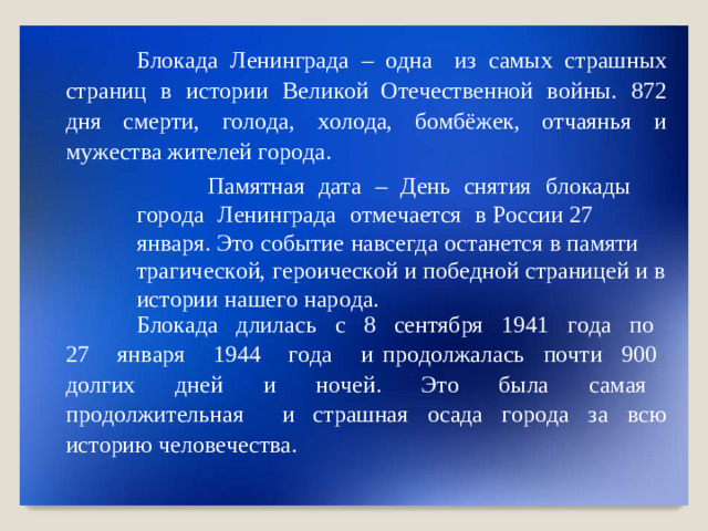Б ло к ада  Л ен и н града  –  о дна   и з  с а м ы х  с т р а ш н ых  с т ра ни ц  в  и с т ор и и  Ве л и к о й От е ч е ст в ен н о й  в о й н ы .  87 2  дня  см е р т и,  г о л о да,  х о л о да,  б о мбё ж ек,  о тча я нья  и  м у ж е с т в а жите л ей  г ор о да . Пам я тн ая   д а т а   –   Д ень   сн я т ия   б ло к ады   г ор о да   Л ени нг р ада   о тм е чае т ся   в Р о ссии  27  я н в а ря .  Э т о  соб ы ти е  на в с е г да  о с т а н е т с я  в  п а мяти  т р а ги ч е с к ой,  г ер о и ч е с к о й  и по б е дн о й  с т рани ц ей  и  в  ис т ории  на ш е г о  нар о д а. Б ло к ада  д ли л а сь   с   8  с е н т яб р я   194 1   г о да  п о   2 7   ян в аря  194 4   г о да  и пр о д о лж а л а сь   п о чти   90 0   д о л г их   дн е й   и   н о че й .   Э т о   была  с а м а я   п р о д о лж и т е льн а я   и с т ра ш ная  о с ада  г ор о да  з а  в сю  ис т орию  чело в е ч е ст в а .