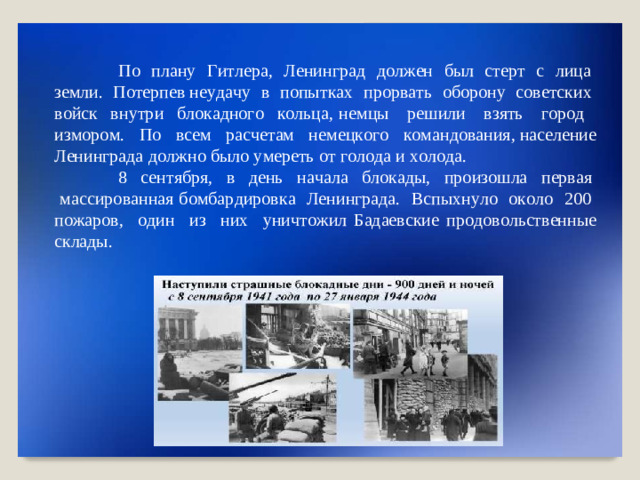 П о   п л ан у   Г и т ле ра,   Л ени нг р ад   д о л ж е н   был   с т е р т   с   л и ц а   з е мл и.   П о терпев н е у д а чу   в   по п ыт к ах   пр о р в а ть   о б орону   со в е т с к их   в ойск   вн у т р и   б ло к адно г о   к о ль ц а, н е м ц ы   р е ш ил и   в з ять   г ор о д   и з мо р о м .   П о   в с ем   ра с че т ам   н ем е ц к о г о   к о м андо в а ни я, на с е л ение  Л ени н града  д о лж н о  бы л о  у мереть  о т  г о л о да  и  х о л о да . 8 с е н т яб ря,  в   день   н а ч а ла   б л о к ады,   пр о и з о шла   п ер в ая   м а с с ир о в а н н а я б о мба р ди р ов к а   Ле ни нг р ад а .   В с пыхн у ло   о к о ло   20 0   п о жаров,   о дин  и з  н их   у н ич т о ж и л Бадае в ские  пр о д о в о льст в енн ы е  склад ы .