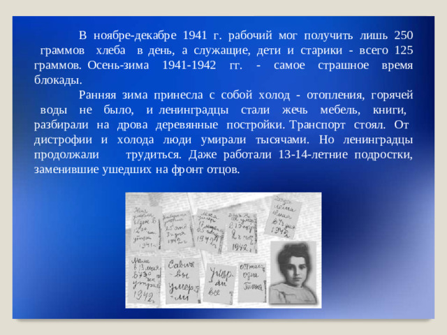 В  н о яб р е - де к аб р е   194 1   г .   ра б о чий   мог   п о л у ч ить   ли ш ь   25 0   грам м ов   хл е ба   в день,  а  сл у ж а щ ие,  де т и  и  с т а р ики  -  в с е г о  12 5  грам м о в.  О с ен ь - з и м а   1941 - 194 2   г г .   -   с а м о е   с т р а шн о е   в р емя  б ло к ад ы . Ра нн яя   з и м а   п р ин е с ла   с   соб о й   х о л о д   -   о т о пл ен ия,   г орячей   в о ды   н е   бы л о,   и ле ни нг р ад ц ы   с т а л и   ж е чь   ме б е л ь,   кн и г и,   разби р ал и   н а  д р о в а  де р е в я нн ые  п о с т рой к и. Т ран с по р т   с т о я л .   О т   д и с т роф и и   и   х о л о да   л ю д и   у мир а л и   тысячами .   Н о   ле ни нг р а д цы пр о д о лж а ли   т р у диться . Даже раб о т а ли  13 - 14 - л е тн и е  п о д р о стки,  заме н ивш и е  уш е дших  н а  фр о нт  о тцо в.
