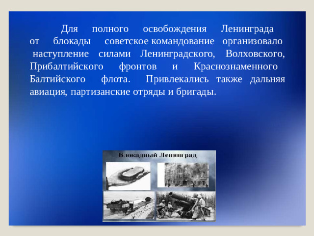 Для  п о л но г о   о с в об о жден и я   Л ени нг р ада   о т   б ло к ады   со в е т с к о е  к о м а нд о в а н ие   о рга н и з о в а ло   н ас т у п ле н ие   си лами   Ле ни нг р а д с к о г о,   В о л х о в с к о г о , Приб а л т ий с к о г о   фр о н т ов   и   К р а с но з на ме нно г о   Б а лт и йс к о г о   ф л о т а .   При в л е к а л ись  т ак ж е  д а л ьняя  ави а ц и я,  п а р т и занские  о т ряды  и  б р игад ы .