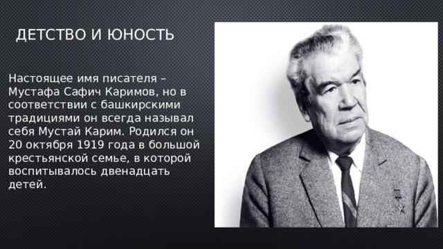 Детство и юность Настоящее имя писателя – Мустафа Сафич Каримов, но в соответствии с башкирскими традициями он всегда называл себя Мустай Карим. Родился он 20 октября 1919 года в большой крестьянской семье, в которой воспитывалось двенадцать детей.