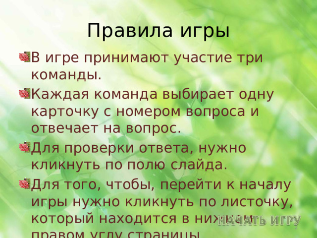 Правила игры В игре принимают участие три команды. Каждая команда выбирает одну карточку с номером вопроса и отвечает на вопрос. Для проверки ответа, нужно кликнуть по полю слайда. Для того, чтобы, перейти к началу игры нужно кликнуть по листочку, который находится в нижнем правом углу страницы.