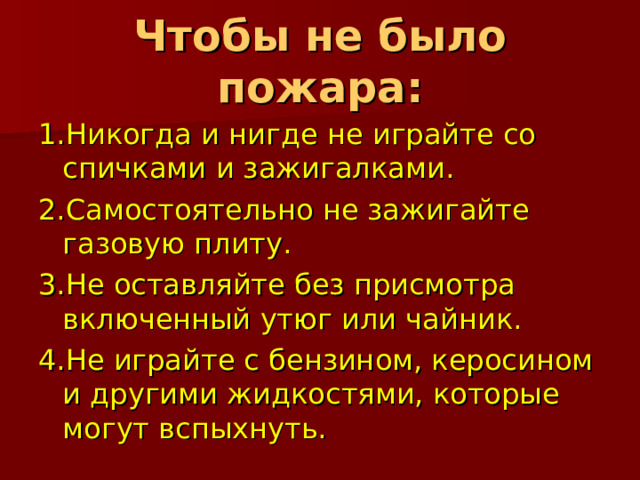 Чтобы не было пожара: 1.Никогда и нигде не играйте со спичками и зажигалками. 2.Самостоятельно не зажигайте газовую плиту. 3.Не оставляйте без присмотра включенный утюг или чайник. 4.Не играйте с бензином, керосином и другими жидкостями, которые могут вспыхнуть.