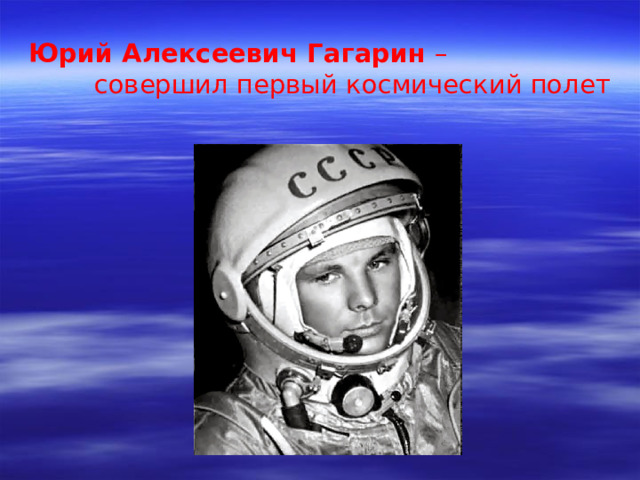 Юрий Алексеевич Гагарин –  совершил первый космический полет