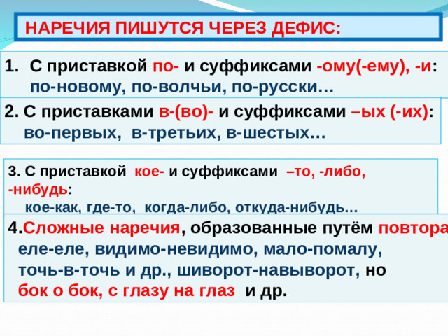 НАРЕЧИЯ ПИШУТСЯ ЧЕРЕЗ ДЕФИС: С приставкой по- и суффиксами -ому(-ему), -и : по-новому, по-волчьи, по-русски… 2. С приставками в-(во)- и  суффиксами –ых (-их) :  во-первых, в-третьих, в-шестых… 3. С приставкой кое- и суффиксами –то, -либо, -нибудь :  кое-как, где-то, когда-либо, откуда-нибудь… 4. Сложные наречия , образованные путём повтора :  еле-еле, видимо-невидимо, мало-помалу,  точь-в-точь и др., шиворот-навыворот, но  бок о бок, с глазу на глаз и др.