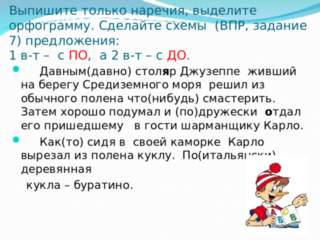 Выпишите только наречия, выделите орфограмму. Сделайте схемы (ВПР, задание 7) предложения:  1 в-т – с ПО , а 2 в-т – с ДО .  Давным(давно) стол я р Джузеппе живший на берегу Средиземного моря решил из обычного полена что(нибудь) смастерить. Затем хорошо подумал и (по)дружески о тдал его пришедшему в гости шарманщику Карло.  Как(то) сидя в своей каморке Карло вырезал из полена куклу. По(итальянски) деревянная  кукла – буратино.