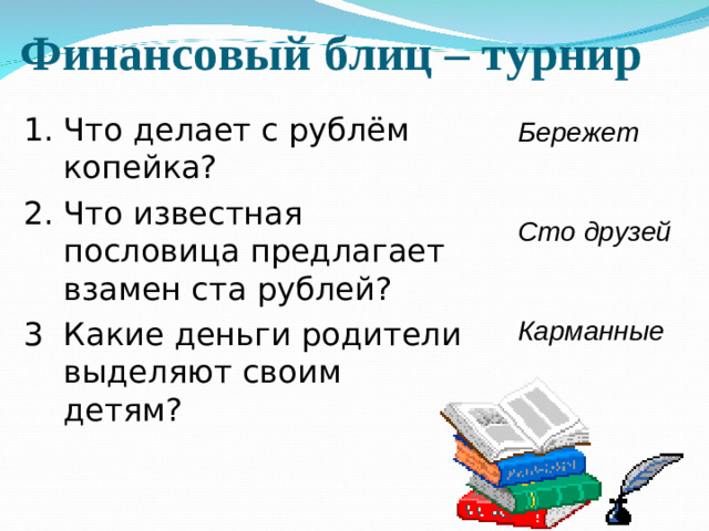 Финансовый блиц – турнир 1. Что делает с рублём копейка? 2. Что известная пословица предлагает взамен ста рублей? 3  Какие деньги родители выделяют своим детям? Бережет   Сто друзей   Карманные
