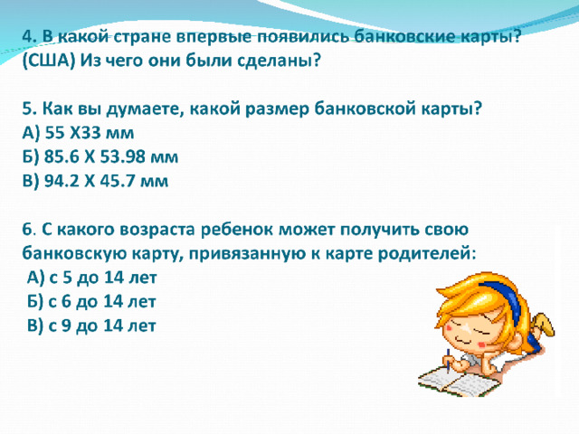 Задание 1  В какой стране впервые появились банковские карты? (США) Из чего они были сделаны? (из картона) . Как вы думаете, какой размер банковской карты? А) 55 Х33 мм Б) 94.2 Х 45.7 мм В) 85.6 Х 53.98 мм (правильный ответ)  С какого возраста ребенок может получить свою банковскую карту, привязанную к карте родителей:  А) с 5 до 14 лет  Б) с 6 до 14 лет (правильный ответ)   В) с 9 до 14 лет