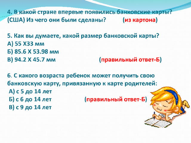 Задание 1  В какой стране впервые появились банковские карты? (США) Из чего они были сделаны? (из картона) . Как вы думаете, какой размер банковской карты? А) 55 Х33 мм Б) 94.2 Х 45.7 мм В) 85.6 Х 53.98 мм (правильный ответ)  С какого возраста ребенок может получить свою банковскую карту, привязанную к карте родителей:  А) с 5 до 14 лет  Б) с 6 до 14 лет (правильный ответ)   В) с 9 до 14 лет