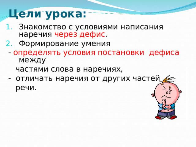 Цели урока: Знакомство с условиями написания наречия через дефис . Формирование умения  - определять условия постановки дефиса между  частями слова в наречиях,  - отличать наречия от других частей  речи.