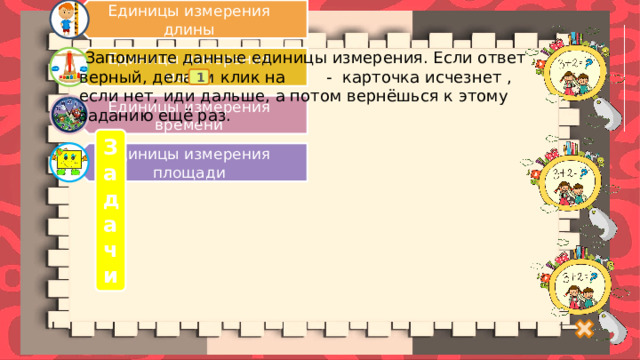 Единицы измерения длины Единицы измерения массы Единицы измерения времени Единицы измерения площади  Запомните данные единицы измерения. Если ответ верный, делаем клик на - карточка исчезнет , если нет, иди дальше, а потом вернёшься к этому заданию ещё раз. 1 Задачи