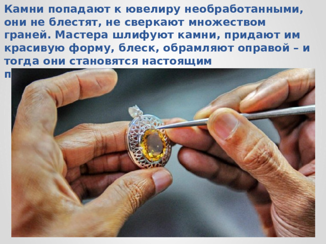 Камни попадают к ювелиру необработанными, они не блестят, не сверкают множеством граней. Мастера шлифуют камни, придают им красивую форму, блеск, обрамляют оправой – и тогда они становятся настоящим произведением искусства.