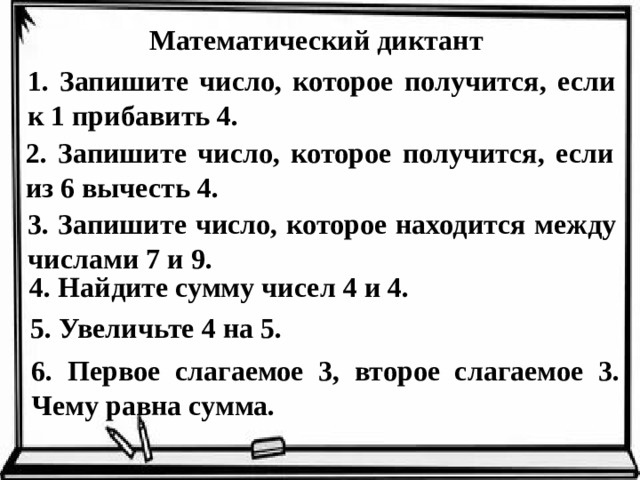 Математический диктант 1. Запишите число, которое получится, если к 1 прибавить 4. 2. Запишите число, которое получится, если из 6 вычесть 4. 3. Запишите число, которое находится между числами 7 и 9. 4. Найдите сумму чисел 4 и 4. 5. Увеличьте 4 на 5. 6. Первое слагаемое 3, второе слагаемое 3. Чему равна сумма.