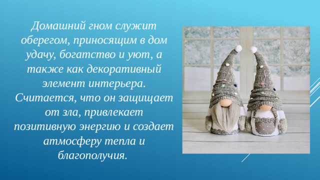Домашний гном служит оберегом, приносящим в дом удачу, богатство и уют, а также как декоративный элемент интерьера. Считается, что он защищает от зла, привлекает позитивную энергию и создает атмосферу тепла и благополучия.
