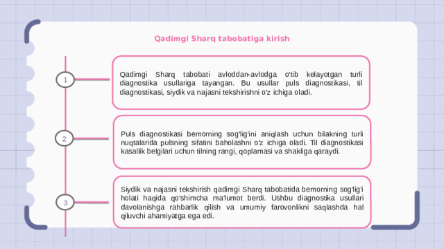 Qadimgi Sharq tabobatiga kirish Qadimgi Sharq tabobati avloddan-avlodga o'tib kelayotgan turli diagnostika usullariga tayangan. Bu usullar puls diagnostikasi, til diagnostikasi, siydik va najasni tekshirishni o'z ichiga oladi. 1 Puls diagnostikasi bemorning sog'lig'ini aniqlash uchun bilakning turli nuqtalarida pulsning sifatini baholashni o'z ichiga oladi. Til diagnostikasi kasallik belgilari uchun tilning rangi, qoplamasi va shakliga qaraydi. 2 Siydik va najasni tekshirish qadimgi Sharq tabobatida bemorning sog'lig'i holati haqida qo'shimcha ma'lumot berdi. Ushbu diagnostika usullari davolanishga rahbarlik qilish va umumiy farovonlikni saqlashda hal qiluvchi ahamiyatga ega edi. 3