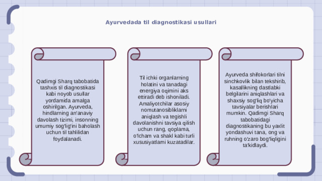 Ayurvedada til diagnostikasi usullari Qadimgi Sharq tabobatida tashxis til diagnostikasi kabi noyob usullar yordamida amalga oshirilgan. Ayurveda, hindlarning an'anaviy davolash tizimi, insonning umumiy sog'lig'ini baholash uchun til tahlilidan foydalanadi. Til ichki organlarning holatini va tanadagi energiya oqimini aks ettiradi deb ishoniladi. Amaliyotchilar asosiy nomutanosibliklarni aniqlash va tegishli davolanishni tavsiya qilish uchun rang, qoplama, o'lcham va shakl kabi turli xususiyatlarni kuzatadilar. Ayurveda shifokorlari tilni sinchkovlik bilan tekshirib, kasallikning dastlabki belgilarini aniqlashlari va shaxsiy sog'liq bo'yicha tavsiyalar berishlari mumkin. Qadimgi Sharq tabobatidagi diagnostikaning bu yaxlit yondashuvi tana, ong va ruhning o'zaro bog'liqligini ta'kidlaydi.