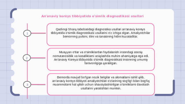 An'anaviy koreys tibbiyotida o'simlik diagnostikasi usullari Qadimgi Sharq tabobatidagi diagnostika usullari an'anaviy koreys tibbiyotida o'simlik diagnostikasi usullarini o'z ichiga olgan. Amaliyotchilar bemorning pulsini, tilini va tanasining hidini kuzatadilar. 1 Muayyan o'tlar va o'simliklardan foydalanish insondagi asosiy nomutanosiblik va kasalliklarni aniqlashda muhim ahamiyatga ega edi. An'anaviy Koreya tibbiyotida o'simlik diagnostikasi insonning umumiy farovonligiga qaratilgan. 2 Bemorda mavjud bo'lgan nozik belgilar va alomatlarni tahlil qilib, an'anaviy koreys tibbiyoti amaliyotchilari o'zlarining sog'lig'i bilan bog'liq muammolarni hal qilish uchun shaxsiylashtirilgan o'simliklarni davolash usullarini yaratishlari mumkin. 3