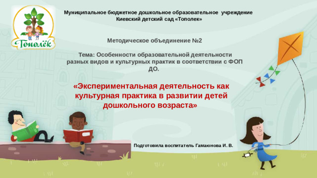 Муниципальное бюджетное дошкольное образовательное учреждение  Киевский детский сад «Тополек»   Методическое объединение №2   Тема: Особенности образовательной деятельности разных видов и культурных практик в соответствии с ФОП ДО. «Экспериментальная деятельность как культурная практика в развитии детей дошкольного возраста» Подготовила воспитатель Гамаюнова И. В.