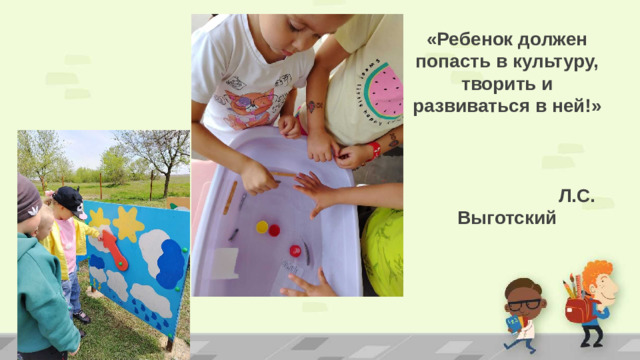 «Ребенок должен попасть в культуру, творить и развиваться в ней!»  Л.С. Выготский   . ПРИМЕЧАНИЕ. Чтобы изменить изображения на этом слайде, выберите рисунок и удалите его. Затем нажмите значок вставки рисунка в заполнителе, чтобы вставить собственное изображение.