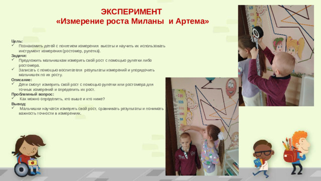 ЭКСПЕРИМЕНТ «Измерение роста Миланы и Артема» Цель: Познакомить детей с понятием измерения высоты и научить их использовать инструмент измерения (ростомер, рулетка). Задачи:  Предложить мальчишкам измерить свой рост с помощью рулетки либо ростомера. Записать с помощью воспитателя результаты измерений и упорядочить мальчишек по их росту. Описание: Дети смогут измерить свой рост с помощью рулетки или ростомера для точных измерений и определить их рост. Проблемный вопрос:  Как можно определить, кто выше и кто ниже? Вывод:  Мальчишки научатся измерять свой рост, сравнивать результаты и понимать важность точности в измерениях.