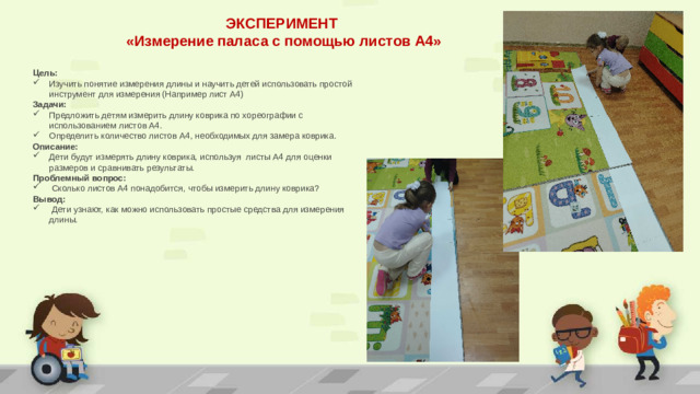 ЭКСПЕРИМЕНТ «Измерение паласа с помощью листов А4» Цель: Изучить понятие измерения длины и научить детей использовать простой инструмент для измерения (Например лист А4) Задачи:  Предложить детям измерить длину коврика по хореографии с использованием листов А4. Определить количество листов А4, необходимых для замера коврика. Описание: Дети будут измерять длину коврика, используя листы А4 для оценки размеров и сравнивать результаты. Проблемный вопрос:  Сколько листов А4 понадобится, чтобы измерить длину коврика? Вывод:  Дети узнают, как можно использовать простые средства для измерения длины.