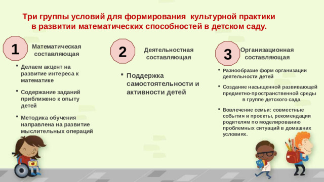 Три группы условий для формирования культурной практики в развитии математических способностей в детском саду. 1 2  Математическая 3  составляющая Деятельностная составляющая  Организационная  составляющая Делаем акцент на развитие интереса к математике Содержание заданий приближено к опыту детей Методика обучения направлена на развитие мыслительных операций Разнообразие форм организации деятельности детей Создание насыщенной развивающей предметно-пространственной среды в группе детского сада Вовлечение семьи: совместные события и проекты, рекомендации родителям по моделированию проблемных ситуаций в домашних условиях.