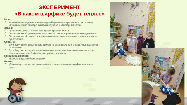 ЭКСПЕРИМЕНТ «В каком шарфике будет теплее» Цель: Изучить понятие длины и научить детей сравнивать предметы по их размеру. Изучить влияние размера шарфика на уровень комфорта и тепла. Задачи:  Предложить детям несколько шарфиков разной длины. Попросить детей упорядочить шарфики от самого короткого до самого длинного. Попросить детей надеть шарфики и провести опыт, оценивая, в каком шарфике будет теплее. Описание: Дети будут иметь возможность визуально сравнивать длину различных шарфиков по величине. Дети будут активно участвовать в определении, какой из шарфиков сохраняет тепло, а также, какой эффект дает размер шарфика. Проблемный вопрос:  В каком шарфике будет теплее? Вывод:  Дети смогут понять, что размер может влиять, насколько шарфик сохраняет тепло.  ПРИМЕЧАНИЕ. Чтобы изменить изображения на этом слайде, выберите рисунок и удалите его. Затем нажмите значок вставки рисунка в заполнителе, чтобы вставить собственное изображение.