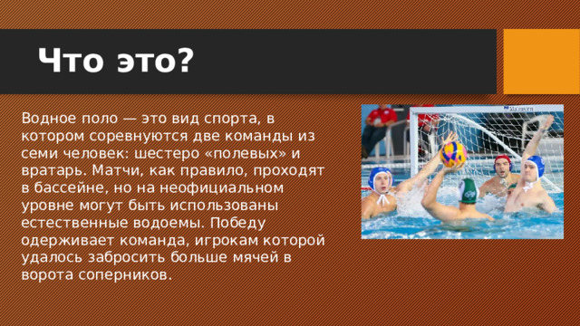 Что это? Водное поло — это вид спорта, в котором соревнуются две команды из семи человек: шестеро «полевых» и вратарь. Матчи, как правило, проходят в бассейне, но на неофициальном уровне могут быть использованы естественные водоемы. Победу одерживает команда, игрокам которой удалось забросить больше мячей в ворота соперников.