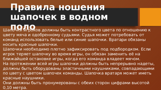 Правила ношения шапочек в водном поло Шапочки игроков должны быть контрастного цвета по отношению к цвету мяча и одобренному судьями. Судья может потребовать от команд использовать белые или синие шапочки. Вратари обязаны носить красные шапочки. Шапочки необходимо плотно зафиксировать под подбородком. Если игрок теряет шапочку во время игры, он обязан заменить её на ближайшей остановке игры, когда его команда владеет мячом. На протяжении всей игры шапочки должны быть непрерывно надеты, должны быть оборудованы эластичными наушниками, совпадающими по цвету с цветом шапочек команды. Шапочка вратаря может иметь красные наушники. Они должны быть пронумерованы с обеих сторон цифрами высотой 0,10 метра.