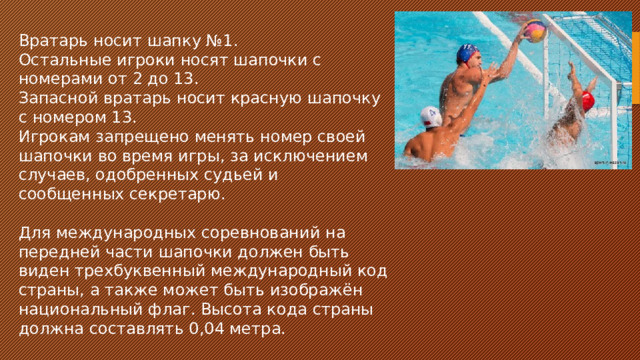 Вратарь носит шапку №1. Остальные игроки носят шапочки с номерами от 2 до 13. Запасной вратарь носит красную шапочку с номером 13. Игрокам запрещено менять номер своей шапочки во время игры, за исключением случаев, одобренных судьей и сообщенных секретарю. Для международных соревнований на передней части шапочки должен быть виден трехбуквенный международный код страны, а также может быть изображён национальный флаг. Высота кода страны должна составлять 0,04 метра.