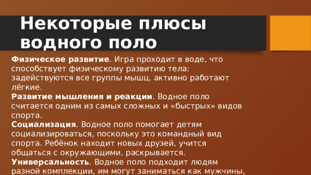 Некоторые плюсы водного поло Физическое развитие . Игра проходит в воде, что способствует физическому развитию тела: задействуются все группы мышц, активно работают лёгкие. Развитие мышления и реакции . Водное поло считается одним из самых сложных и «быстрых» видов спорта. Социализация . Водное поло помогает детям социализироваться, поскольку это командный вид спорта. Ребёнок находит новых друзей, учится общаться с окружающими, раскрывается. Универсальность . Водное поло подходит людям разной комплекции, им могут заниматься как мужчины, так и женщины.