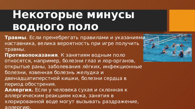 Некоторые минусы водного поло Травмы . Если пренебрегать правилами и указаниями наставника, велика вероятность при игре получить травмы. Противопоказания . К занятиям водным поло относятся, например, болезни глаз и лор-органов, открытые раны, заболевания лёгких, инфекционные болезни, язвенная болезнь желудка и двенадцатиперстной кишки, болезни сердца в период обострения. Аллергия. Если у человека сухая и склонная к аллергическим реакциям кожа, занятия в хлорированной воде могут вызывать раздражение, аллергию.
