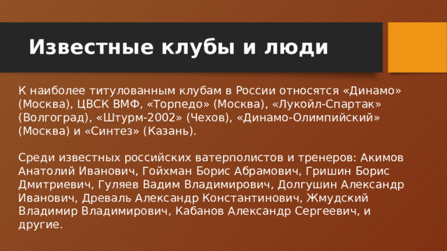 Известные клубы и люди К наиболее титулованным клубам в России относятся «Динамо» (Москва), ЦВСК ВМФ, «Торпедо» (Москва), «Лукойл-Спартак» (Волгоград), «Штурм-2002» (Чехов), «Динамо-Олимпийский» (Москва) и «Синтез» (Казань). Среди известных российских ватерполистов и тренеров: Акимов Анатолий Иванович, Гойхман Борис Абрамович, Гришин Борис Дмитриевич, Гуляев Вадим Владимирович, Долгушин Александр Иванович, Древаль Александр Константинович, Жмудский Владимир Владимирович, Кабанов Александр Сергеевич, и другие.