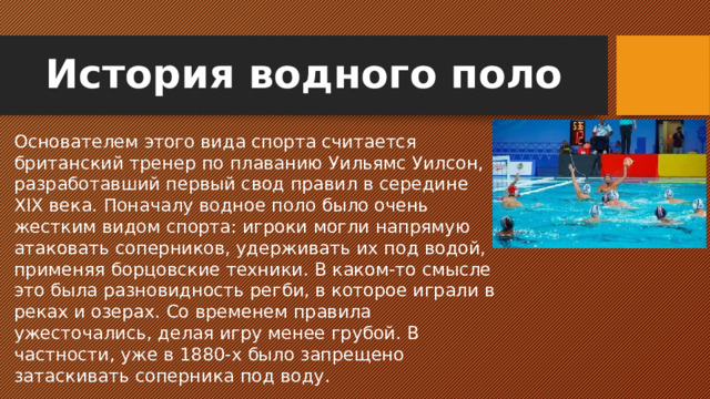 История водного поло Основателем этого вида спорта считается британский тренер по плаванию Уильямс Уилсон, разработавший первый свод правил в середине XIX века. Поначалу водное поло было очень жестким видом спорта: игроки могли напрямую атаковать соперников, удерживать их под водой, применяя борцовские техники. В каком-то смысле это была разновидность регби, в которое играли в реках и озерах. Со временем правила ужесточались, делая игру менее грубой. В частности, уже в 1880-х было запрещено затаскивать соперника под воду.
