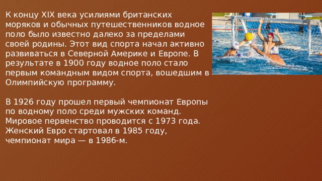 К концу ХIХ века усилиями британских моряков и обычных путешественников водное поло было известно далеко за пределами своей родины. Этот вид спорта начал активно развиваться в Северной Америке и Европе. В результате в 1900 году водное поло стало первым командным видом спорта, вошедшим в Олимпийскую программу. В 1926 году прошел первый чемпионат Европы по водному поло среди мужских команд. Мировое первенство проводится с 1973 года. Женский Евро стартовал в 1985 году, чемпионат мира — в 1986-м.