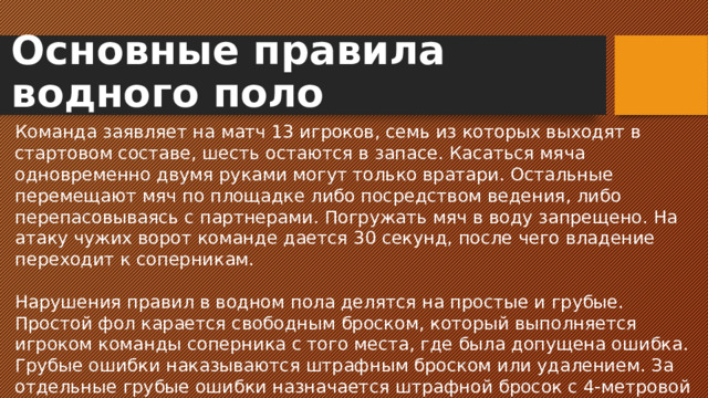 Основные правила водного поло Команда заявляет на матч 13 игроков, семь из которых выходят в стартовом составе, шесть остаются в запасе. Касаться мяча одновременно двумя руками могут только вратари. Остальные перемещают мяч по площадке либо посредством ведения, либо перепасовываясь с партнерами. Погружать мяч в воду запрещено. На атаку чужих ворот команде дается 30 секунд, после чего владение переходит к соперникам. Нарушения правил в водном пола делятся на простые и грубые. Простой фол карается свободным броском, который выполняется игроком команды соперника с того места, где была допущена ошибка. Грубые ошибки наказываются штрафным броском или удалением. За отдельные грубые ошибки назначается штрафной бросок с 4-метровой линии в пределах 4-метровой площадки.