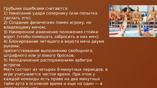 Грубыми ошибками считаются: 1) Нанесение удара сопернику (или попытка сделать это); 2) Создание физических помех игроку, не владеющему мячом; 3) Намеренное изменение положения стойки ворот (чтобы помешать забросить в них мяч); 4) Блокирование летящего в ворота мяча двумя руками; препятствование выполнению свободного, штрафного или углового бросков; 5) Неподчинение распоряжениям арбитра встречи. Матч состоит из четырех 8-минутных периодов, в игре учитывается чистое время. При этом у каждой команды есть право на два минутных тайм-аута в основное время и еще на один — в дополнительное.