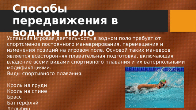 Способы передвижения в водном поло Успешная игровая деятельность в водном поло требует от спортсменов постоянного маневрирования, перемещения и изменения позиций на игровом поле. Основой таких маневров является всесторонняя плавательная подготовка, включающая владение всеми видами спортивного плавания и их ватерпольными модификациями. Виды спортивного плавания: Кроль на груди Кроль на спине Брасс Баттерфляй Дельфин