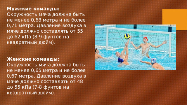 Мужские команды: Окружность мяча должна быть не менее 0,68 метра и не более 0,71 метра. Давление воздуха в мяче должно составлять от 55 до 62 кПа (8-9 фунтов на квадратный дюйм).   Женские команды: Окружность мяча должна быть не менее 0,65 метра и не более 0,67 метра. Давление воздуха в мяче должно составлять от 48 до 55 кПа (7-8 фунтов на квадратный дюйм).