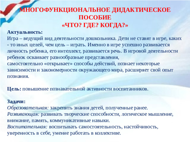 МНОГОФУНКЦИОНАЛЬНОЕ ДИДАКТИЧЕСКОЕ ПОСОБИЕ «ЧТО? ГДЕ? КОГДА?» Актуальность: Игра – ведущий вид деятельности дошкольника. Дети не ставят в игре, каких - то иных целей, чем цель – играть. Именно в игре успешно развивается личность ребенка, его интеллект, развивается речь. В игровой деятельности ребенок осваивает разнообразные представления, самостоятельно «открывает» способы действий, познает некоторые зависимости и закономерности окружающего мира, расширяет свой опыт познания.   Цель: повышение познавательной активности воспитанников.   Задачи: Образовательная: закрепить знания детей, полученные ранее. Развивающая: развивать творческие способности, логическое мышление, внимание, память, коммуникативные навыки. Воспитательная: воспитывать самостоятельность, настойчивость, уверенность в себе, умение работать в коллективе.