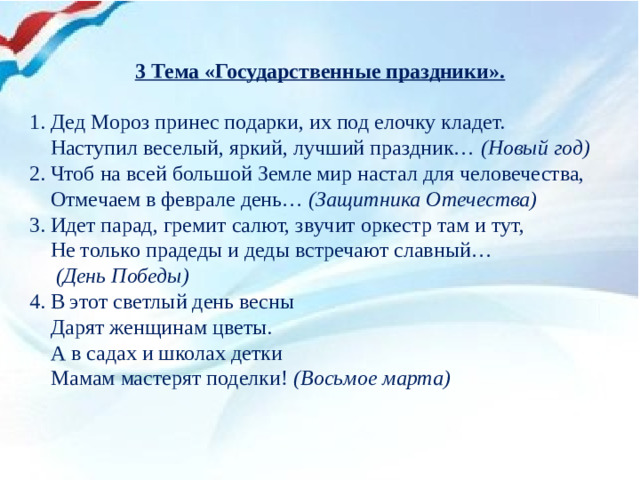 3 Тема «Государственные праздники».   1. Дед Мороз принес подарки, их под елочку кладет.      Наступил веселый, яркий, лучший праздник…  (Новый год) 2. Чтоб на всей большой Земле мир настал для человечества,      Отмечаем в феврале день…  (Защитника Отечества) 3. Идет парад, гремит салют, звучит оркестр там и тут,      Не только прадеды и деды встречают славный…   (День Победы) 4. В этот светлый день весны  Дарят женщинам цветы.  А в садах и школах детки  Мамам мастерят поделки! (Восьмое марта)