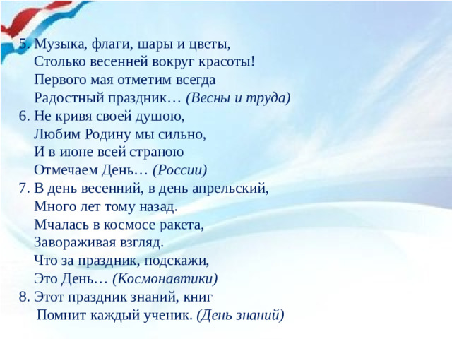 5. Музыка, флаги, шары и цветы,   Столько весенней вокруг красоты!   Первого мая отметим всегда   Радостный праздник… (Весны и труда) 6. Не кривя своей душою,  Любим Родину мы сильно,  И в июне всей страною  Отмечаем День… (России) 7. В день весенний, в день апрельский,  Много лет тому назад.  Мчалась в космосе ракета,  Завораживая взгляд.  Что за праздник, подскажи,  Это День… (Космонавтики) 8. Этот праздник знаний, книг  Помнит каждый ученик. (День знаний)