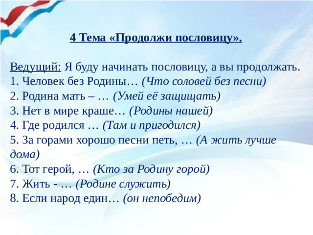 4 Тема «Продолжи пословицу».   Ведущий: Я буду начинать пословицу, а вы продолжать. 1. Человек без Родины… (Что соловей без песни) 2. Родина мать – … (Умей её защищать)  3. Нет в мире краше… (Родины нашей) 4. Где родился … (Там и пригодился) 5. За горами хорошо песни петь, … (А жить лучше дома) 6. Тот герой, … (Кто за Родину горой) 7. Жить - …  (Родине служить) 8. Если народ един…  (он непобедим)