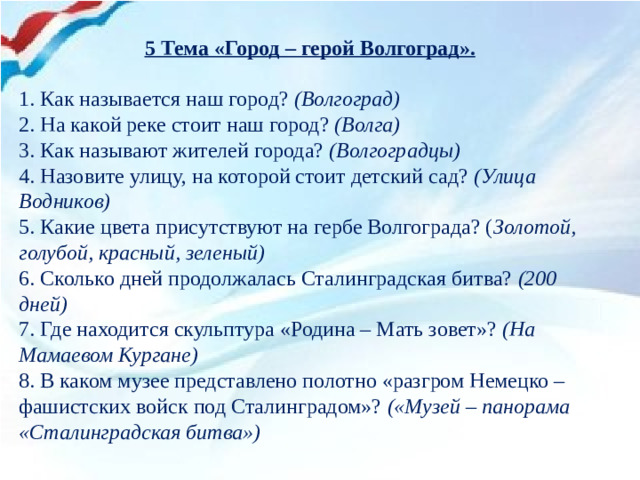 5 Тема «Город – герой Волгоград».   1. Как называется наш город? (Волгоград) 2. На какой реке стоит наш город? (Волга) 3. Как называют жителей города? (Волгоградцы) 4. Назовите улицу, на которой стоит детский сад? (Улица Водников) 5. Какие цвета присутствуют на гербе Волгограда? ( Золотой, голубой, красный, зеленый) 6. Сколько дней продолжалась Сталинградская битва? (200 дней) 7. Где находится скульптура «Родина – Мать зовет»? (На Мамаевом Кургане) 8. В каком музее представлено полотно «разгром Немецко – фашистских войск под Сталинградом»? («Музей – панорама «Сталинградская битва»)