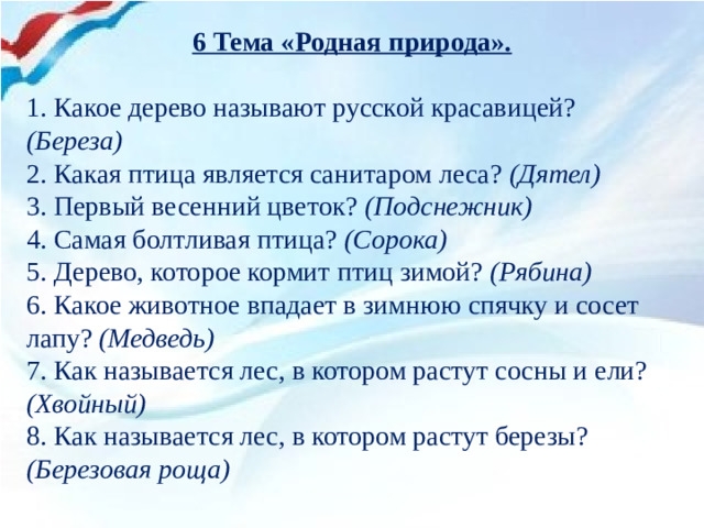 6 Тема «Родная природа».   1. Какое дерево называют русской красавицей? (Береза) 2. Какая птица является санитаром леса? (Дятел) 3. Первый весенний цветок? (Подснежник) 4. Самая болтливая птица? (Сорока) 5. Дерево, которое кормит птиц зимой? (Рябина) 6. Какое животное впадает в зимнюю спячку и сосет лапу? (Медведь) 7. Как называется лес, в котором растут сосны и ели? (Хвойный) 8. Как называется лес, в котором растут березы? (Березовая роща)