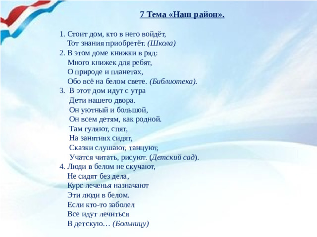 7 Тема «Наш район».   1. Стоит дом, кто в него войдёт,      Тот знания приобретёт.  (Школа) 2. В этом доме книжки в ряд:  Много книжек для ребят,  О природе и планетах,  Обо всё на белом свете.  (Библиотека). 3 .  В этот дом идут с утра  Дети нашего двора.  Он уютный и большой,  Он всем детям, как родной.  Там гуляют, спят,  На занятиях сидят,  Сказки слушают, танцуют,  Учатся читать, рисуют. ( Детский сад ). 4. Люди в белом не скучают,  Не сидят без дела,  Курс леченья назначают  Эти люди в белом.  Если кто-то заболел  Все идут лечиться  В детскую…  (Больницу)