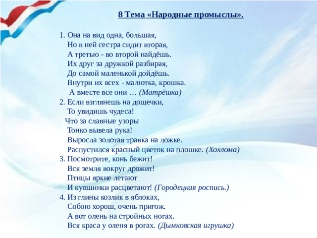 8 Тема «Народные промыслы».   1. Она на вид одна, большая,  Но в ней сестра сидит вторая,  А третью - во второй найдёшь.  Их друг за дружкой разбирая,  До самой маленькой дойдёшь.  Внутри их всех - малютка, крошка.  А вместе все они … (Матрёшка) 2. Если взглянешь на дощечки,  То увидишь чудеса!  Что за славные узоры  Тонко вывела рука!  Выросла золотая травка на ложке.  Распустился красный цветок на плошке. (Хохлома) 3. Посмотрите, конь бежит!  Вся земля вокруг дрожит!  Птицы яркие летают  И кувшинки расцветают! (Городецкая роспись.) 4. Из глины козлик в яблоках,  Собою хорош, очень пригож.  А вот олень на стройных ногах.  Вся краса у оленя в рогах. (Дымковская игрушка)