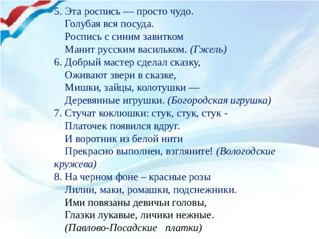 5. Эта роспись — просто чудо.  Голубая вся посуда.  Роспись с синим завитком  Манит русским васильком. (Гжель)  6. Добрый мастер сделал сказку,  Оживают звери в сказке,  Мишки, зайцы, колотушки —  Деревянные игрушки. (Богородская игрушка) 7. Стучат коклюшки: стук, стук, стук -  Платочек появился вдруг.  И воротник из белой нити  Прекрасно выполнен, взгляните! (Вологодские кружева) 8. На черном фоне – красные розы  Лилии, маки, ромашки, подснежники.   Ими повязаны девичьи головы,  Глазки лукавые, личики нежные.  (Павлово-Посадские платки)