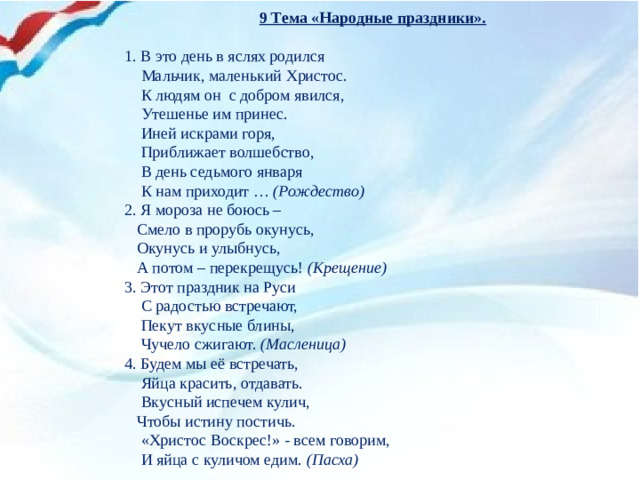 9 Тема «Народные праздники».   1. В это день в яслях родился  Мальчик, маленький Христос.  К людям он с добром явился,  Утешенье им принес.  Иней искрами горя,  Приближает волшебство,  В день седьмого января  К нам приходит … (Рождество) 2. Я мороза не боюсь –  Смело в прорубь окунусь,  Окунусь и улыбнусь,  А потом – перекрещусь! (Крещение) 3. Этот праздник на Руси  С радостью встречают,  Пекут вкусные блины,  Чучело сжигают. (Масленица) 4. Будем мы её встречать,  Яйца красить, отдавать.  Вкусный испечем кулич,  Чтобы истину постичь.  «Христос Воскрес!» - всем говорим,  И яйца с куличом едим. (Пасха)