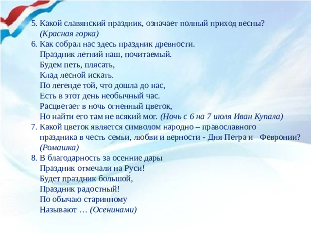 5. Какой славянский праздник, означает полный приход весны?  (Красная горка) 6. Как собрал нас здесь праздник древности.  Праздник летний наш, почитаемый.  Будем петь, плясать,  Клад лесной искать.  По легенде той, что дошла до нас,  Есть в этот день необычный час.  Расцветает в ночь огненный цветок,  Но найти его там не всякий мог. (Ночь с 6 на 7 июля Иван Купала) 7. Какой цветок является символом народно – православного  праздника в честь семьи, любви и верности - Дня Петра и Февронии?  (Ромашка)  8. В благодарность за осенние дары  Праздник отмечали на Руси!  Будет праздник большой,  Праздник радостный!  По обычаю старинному  Называют … (Осенинами)